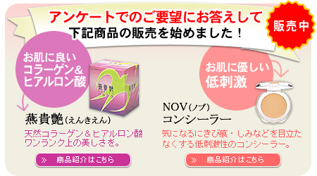 アンケートでのご要望にお応えして、お肌に良いコラーゲン&ヒアルロン酸「燕貴艶(えんきえん)」、乾燥対策と潤いを「NOV ノブ リップケアグロス」、お肌に優しい低刺激「NOV ノブ コンシーラー」の販売を始めました