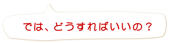 では、どうすればいいの？